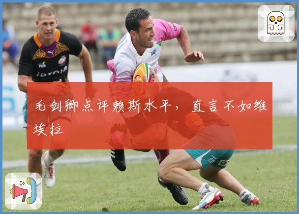 毛剑卿点评赖斯水平，直言不如维埃拉