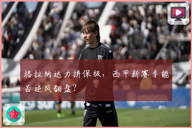 格拉纳达力拼保级，西甲新赛季能否逆风翻盘？