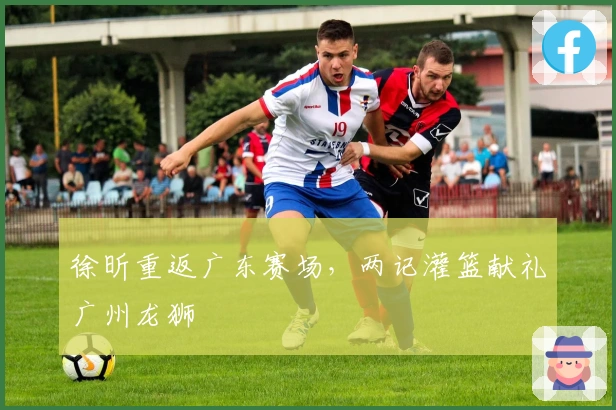 徐昕重返广东赛场，两记灌篮献礼广州龙狮