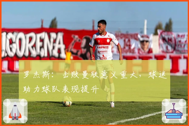 罗杰斯：击败曼联意义重大，球迷助力球队表现提升