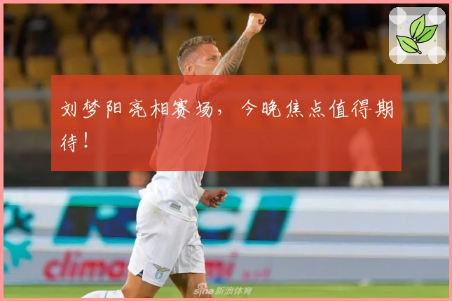 刘梦阳亮相赛场，今晚焦点值得期待！