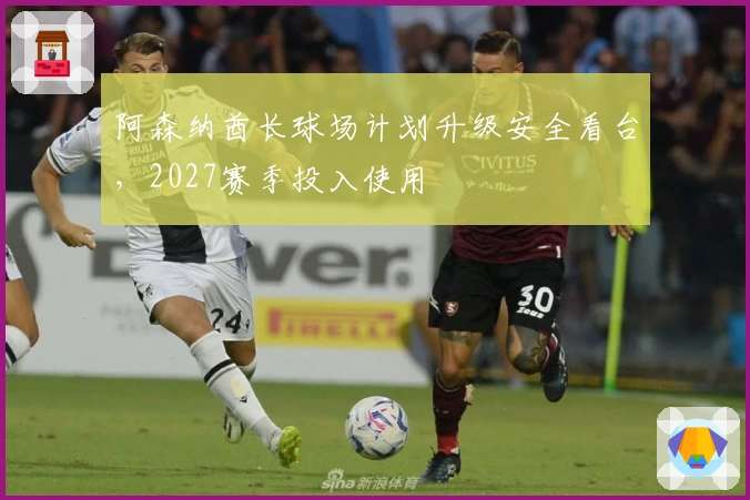 阿森纳酋长球场计划升级安全看台，2027赛季投入使用