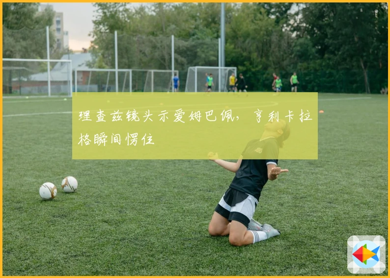 理查兹镜头示爱姆巴佩，亨利卡拉格瞬间愣住