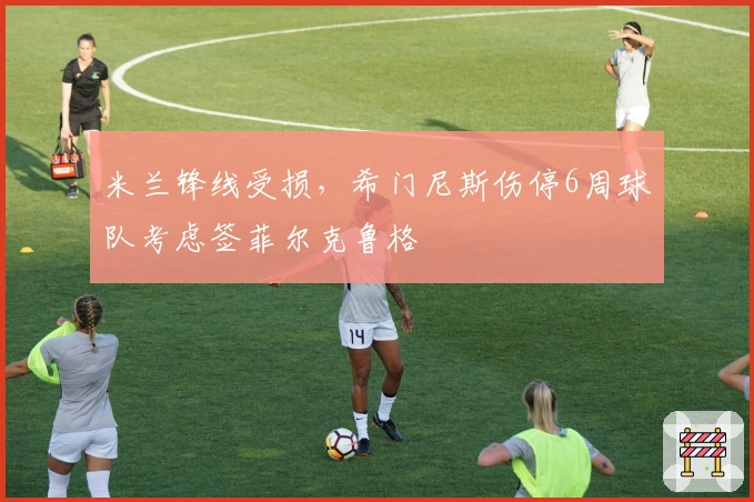米兰锋线受损,希门尼斯伤停6周球队考虑签菲尔克鲁格