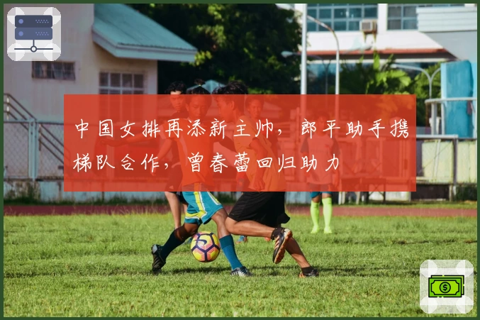 中国女排再添新主帅，郎平助手携梯队合作，曾春蕾回归助力