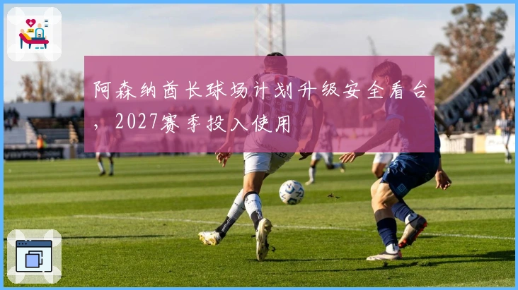 阿森纳酋长球场计划升级安全看台，2027赛季投入使用