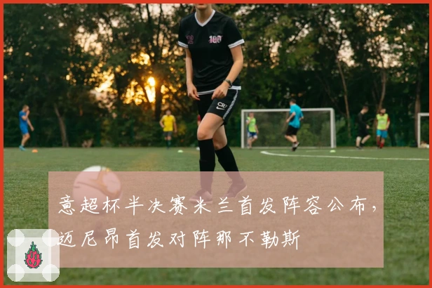 意超杯半决赛米兰首发阵容公布,迈尼昂首发对阵那不勒斯