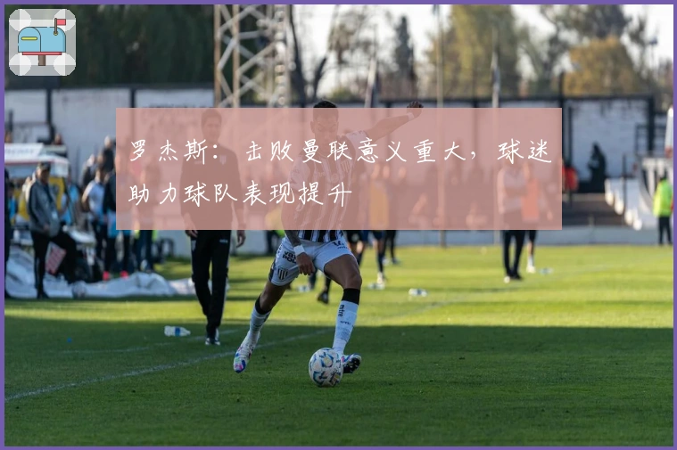 罗杰斯：击败曼联意义重大，球迷助力球队表现提升