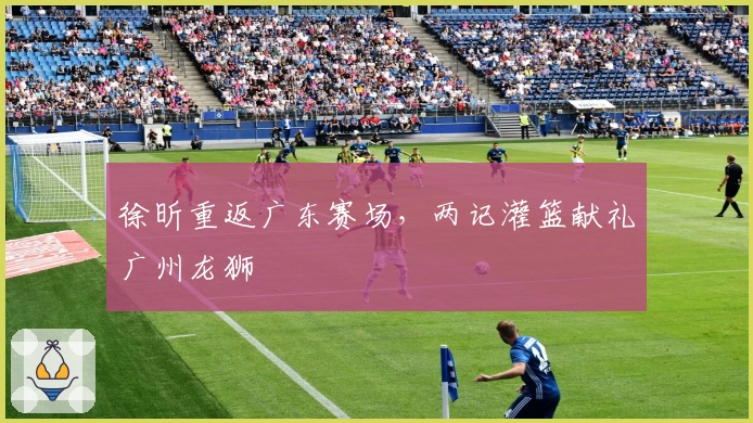 徐昕重返广东赛场，两记灌篮献礼广州龙狮